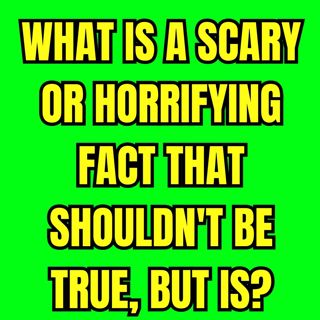 What Is A Scary Or Horrifying Fact That Shouldn't Be True, But Is?