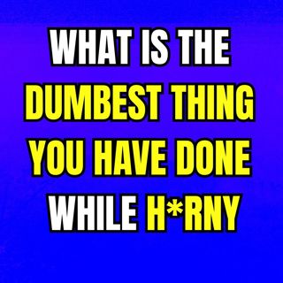 What is the dumbest thing you have done while H*RNY
