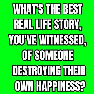 What's the best real life story, you've witnessed, of someone destroying their own happiness?