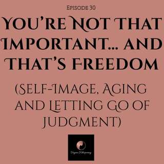 You’re Not That Important… and That’s Freedom (Self-Image, Aging & Letting Go of Judgment)