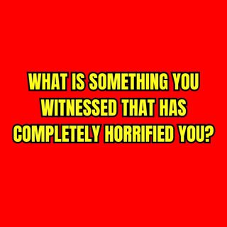 What is something you witnessed that has completely horrified you?