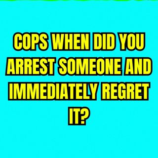 COPS When Did You Arrest Someone And Immediately Regret It?