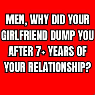 MEN, Why Did Your GIRLFRIEND Dump You After 7+ Years Of Your RELATIONSHIP?