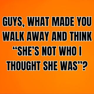 GUYS, What Made You Walk Away And Think “SHE’S NOT WHO I THOUGHT SHE WAS”?