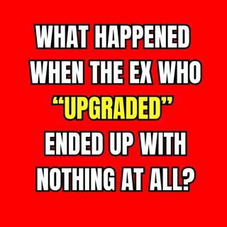 What Happened When The EX Who “UPGRADED” ENDED Up With NOTHING At All?