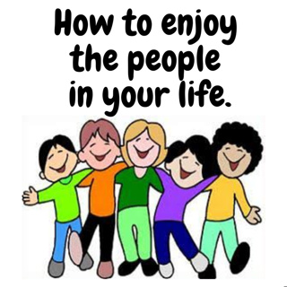 How to enjoy the people in your life.