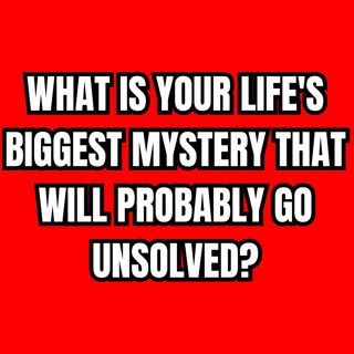What is your life's biggest mystery that will probably go unsolved?